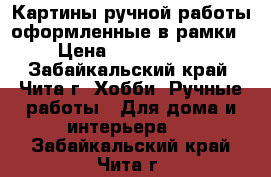 Картины ручной работы оформленные в рамки › Цена ­ 3500-5000 - Забайкальский край, Чита г. Хобби. Ручные работы » Для дома и интерьера   . Забайкальский край,Чита г.